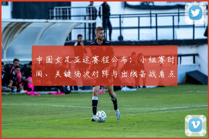 中国女足亚运赛程公布：小组赛时间、关键场次对阵与出线备战看点