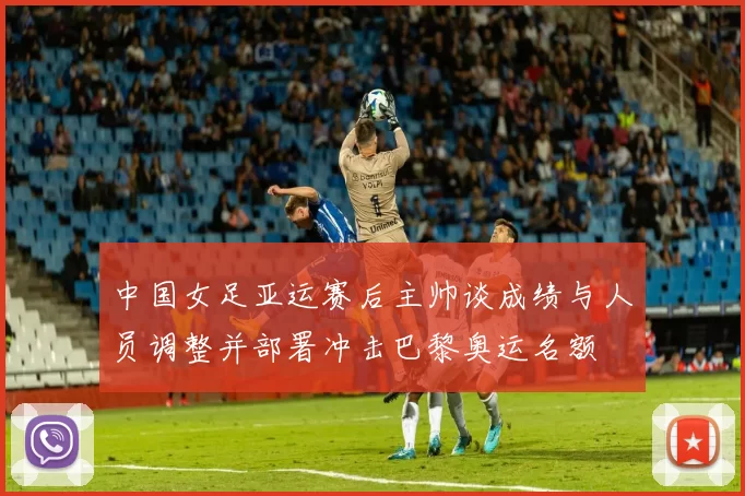 中国女足亚运赛后主帅谈成绩与人员调整并部署冲击巴黎奥运名额