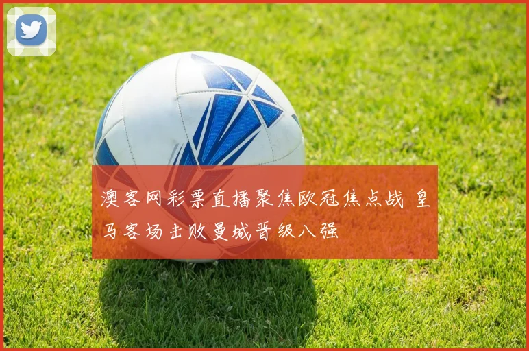 澳客网彩票直播聚焦欧冠焦点战 皇马客场击败曼城晋级八强