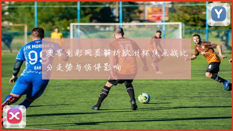 澳客竞彩网页解析欧洲杯焦点战比分走势与伤停影响