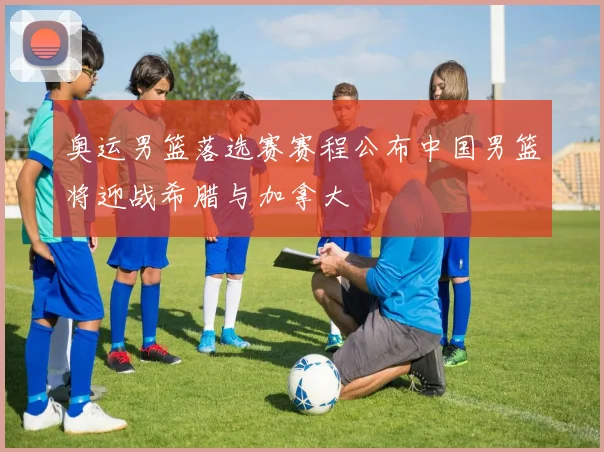 奥运男篮落选赛赛程公布中国男篮将迎战希腊与加拿大