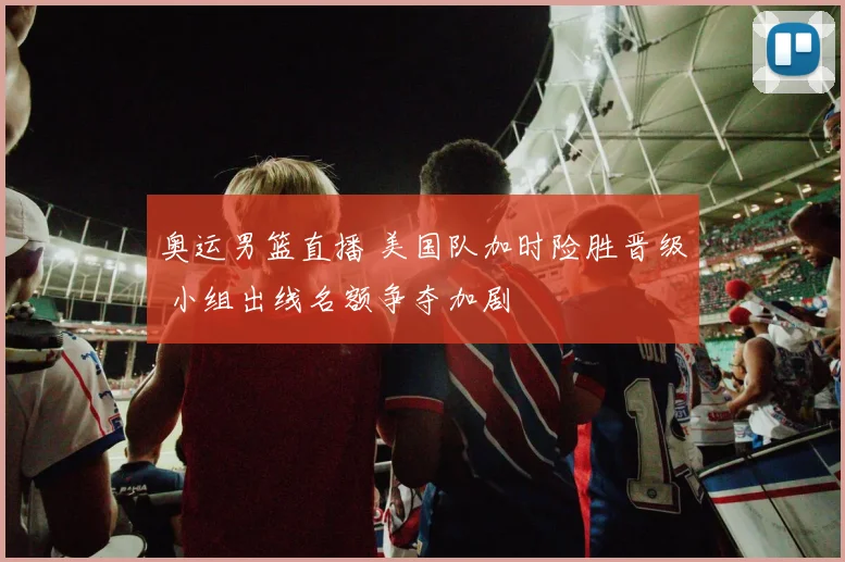 奥运男篮直播 美国队加时险胜晋级 小组出线名额争夺加剧