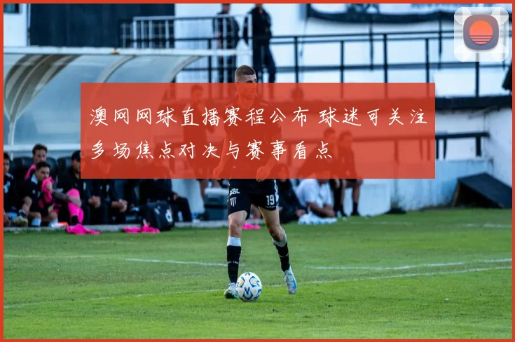 澳网网球直播赛程公布 球迷可关注多场焦点对决与赛事看点