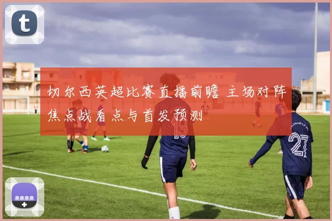 切尔西英超比赛直播前瞻 主场对阵焦点战看点与首发预测