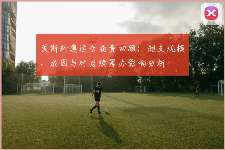 莫斯科奥运会花费回顾：超支规模、成因与对后续筹办影响分析