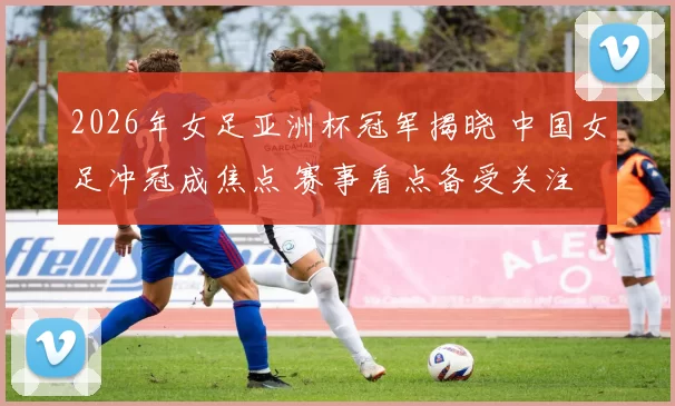 2026年女足亚洲杯冠军揭晓 中国女足冲冠成焦点 赛事看点备受关注