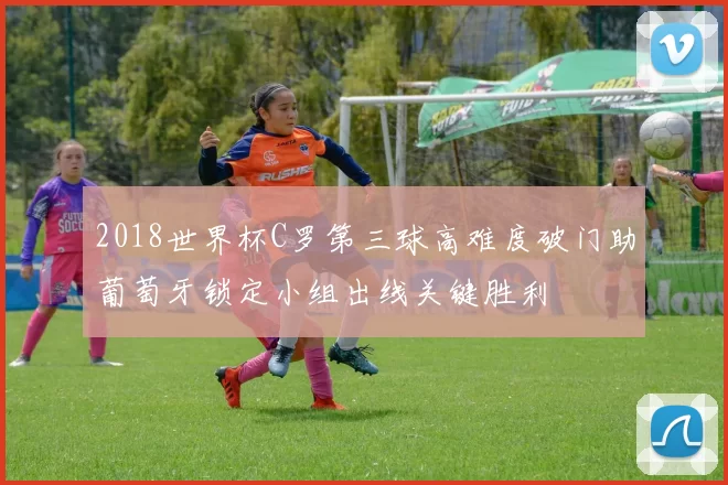 2018世界杯C罗第三球高难度破门助葡萄牙锁定小组出线关键胜利