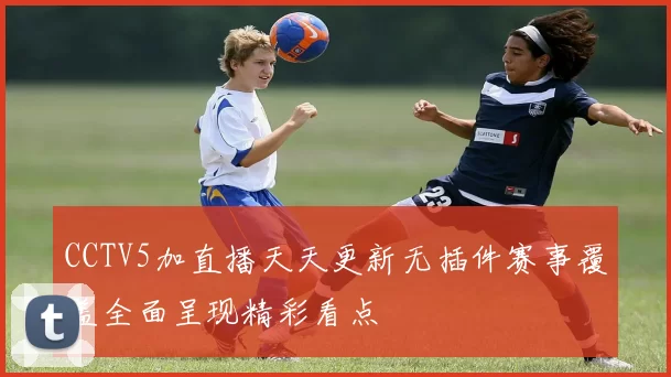 CCTV5加直播天天更新无插件赛事覆盖全面呈现精彩看点