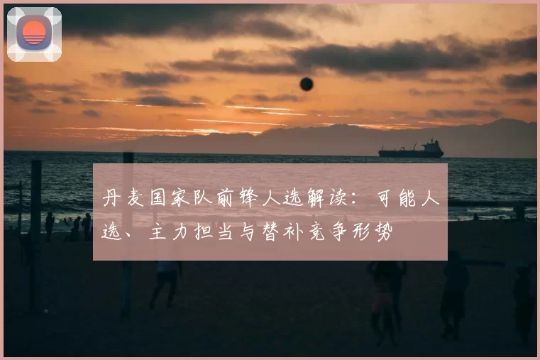 丹麦国家队前锋人选解读：可能人选、主力担当与替补竞争形势