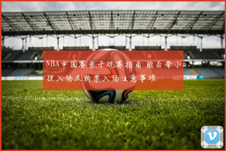 NBA中国赛亲子观赛指南 能否带小孩入场及购票入场注意事项