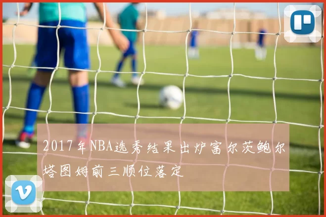 2017年NBA选秀结果出炉富尔茨鲍尔塔图姆前三顺位落定