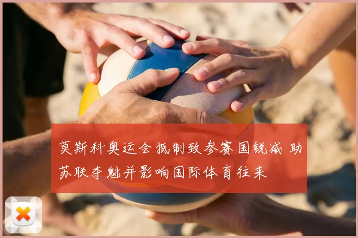 莫斯科奥运会抵制致参赛国锐减 助苏联夺魁并影响国际体育往来