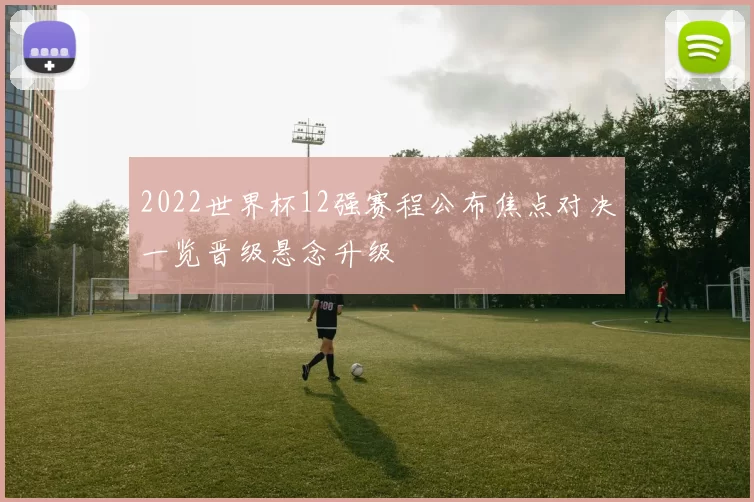 2022世界杯12强赛程公布焦点对决一览晋级悬念升级