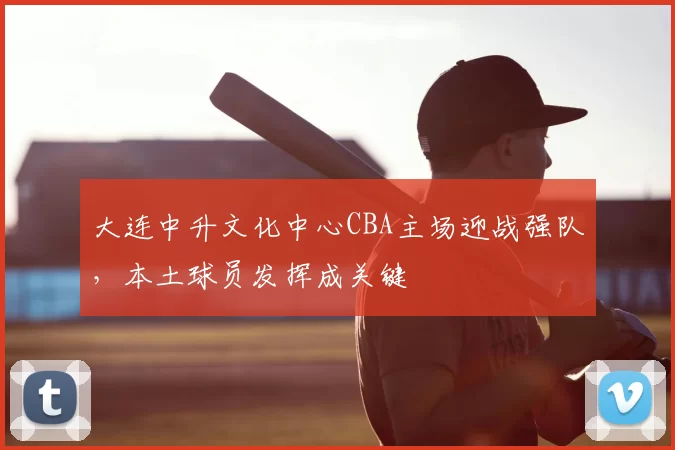 大连中升文化中心CBA主场迎战强队,本土球员发挥成关键