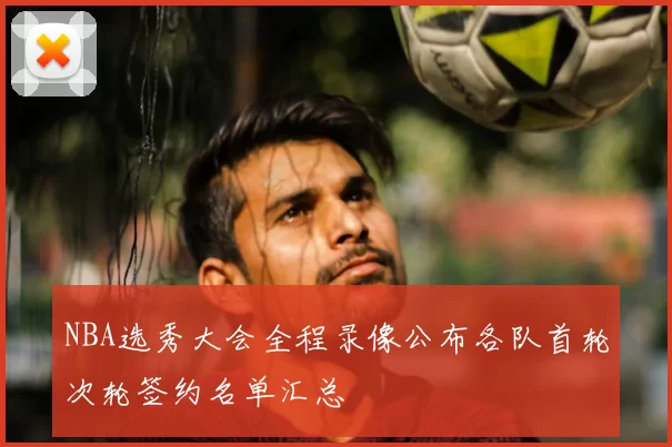 NBA选秀大会全程录像公布各队首轮次轮签约名单汇总