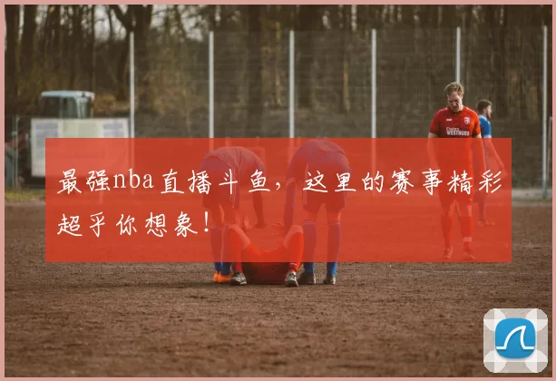 最强nba直播斗鱼，这里的赛事精彩超乎你想象！