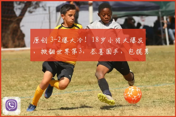 原创 3-2爆大冷!18岁小将大爆发,掀翻世界第3,恭喜国乒,包揽男单冠亚军