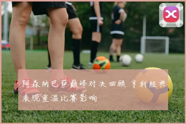 阿森纳巴萨巅峰对决回顾 亨利经典表现重温比赛影响