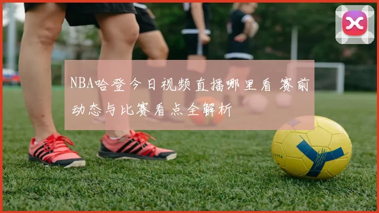 NBA哈登今日视频直播哪里看 赛前动态与比赛看点全解析