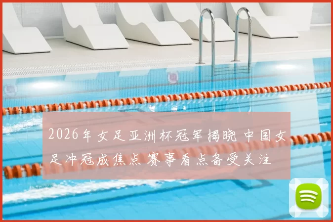 2026年女足亚洲杯冠军揭晓 中国女足冲冠成焦点 赛事看点备受关注