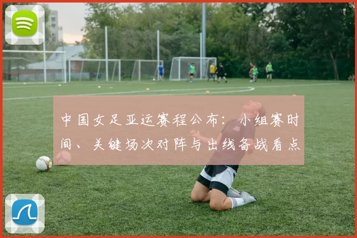 中国女足亚运赛程公布：小组赛时间、关键场次对阵与出线备战看点