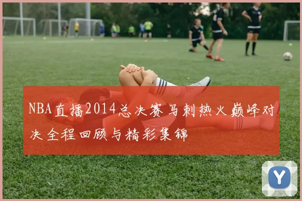 NBA直播2014总决赛马刺热火巅峰对决全程回顾与精彩集锦