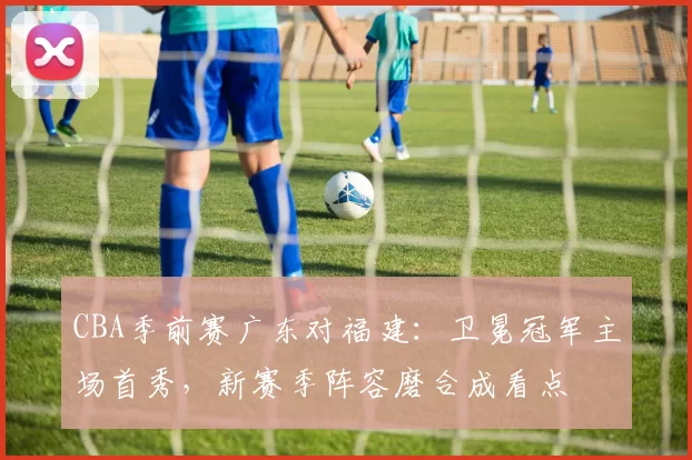 CBA季前赛广东对福建：卫冕冠军主场首秀，新赛季阵容磨合成看点