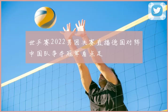 世乒赛2022男团决赛直播德国对阵中国队争夺冠军看点足