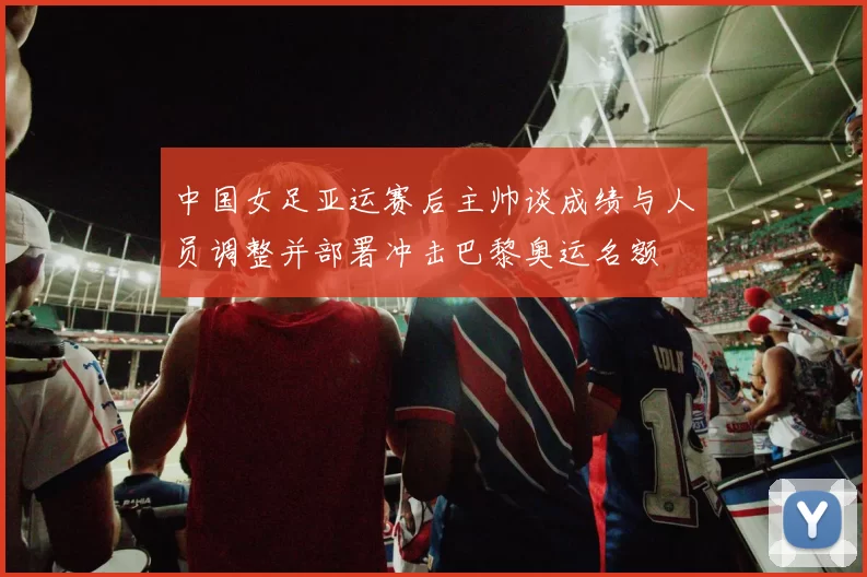 中国女足亚运赛后主帅谈成绩与人员调整并部署冲击巴黎奥运名额