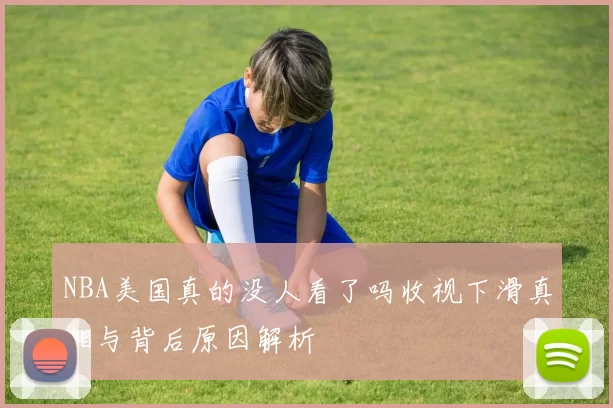 NBA美国真的没人看了吗收视下滑真相与背后原因解析