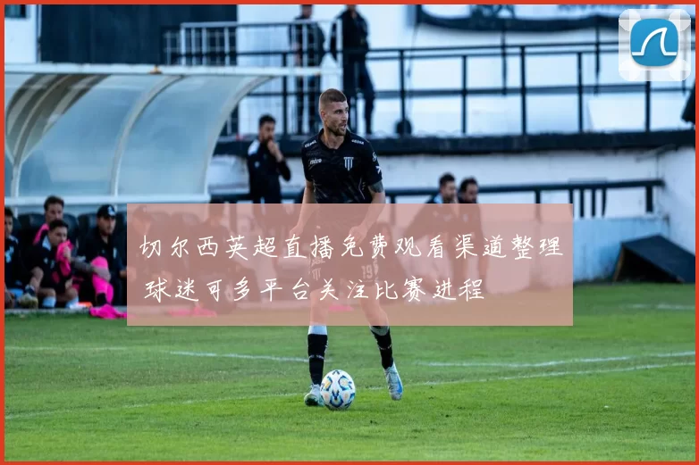 切尔西英超直播免费观看渠道整理 球迷可多平台关注比赛进程