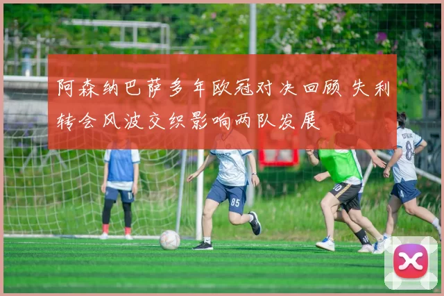 阿森纳巴萨多年欧冠对决回顾 失利转会风波交织影响两队发展