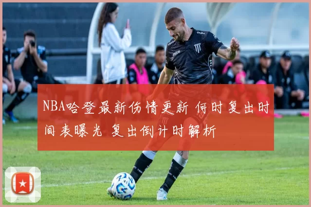 NBA哈登最新伤情更新 何时复出时间表曝光 复出倒计时解析