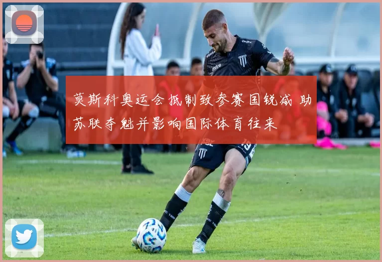 莫斯科奥运会抵制致参赛国锐减 助苏联夺魁并影响国际体育往来