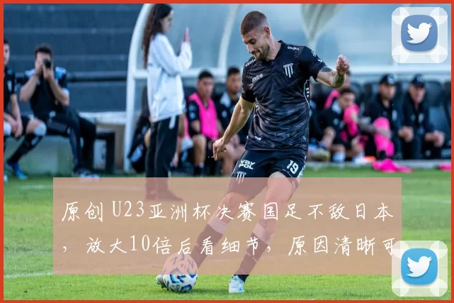 原创 U23亚洲杯决赛国足不敌日本，放大10倍后看细节，原因清晰可见