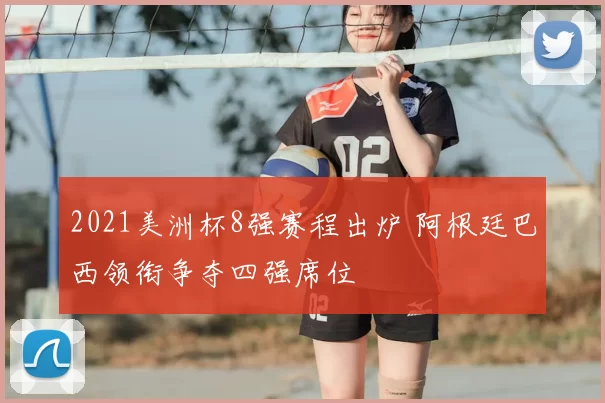 2021美洲杯8强赛程出炉 阿根廷巴西领衔争夺四强席位