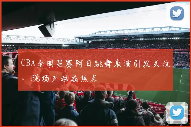 CBA全明星赛阿日跳舞表演引发关注，现场互动成焦点