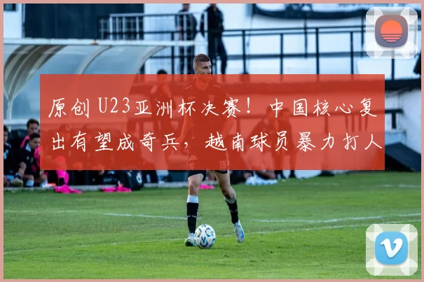 原创 U23亚洲杯决赛！中国核心复出有望成奇兵，越南球员暴力打人逃重罚
