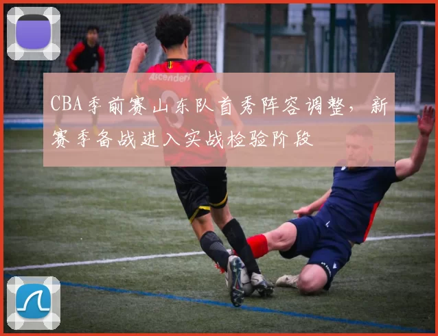 CBA季前赛山东队首秀阵容调整，新赛季备战进入实战检验阶段