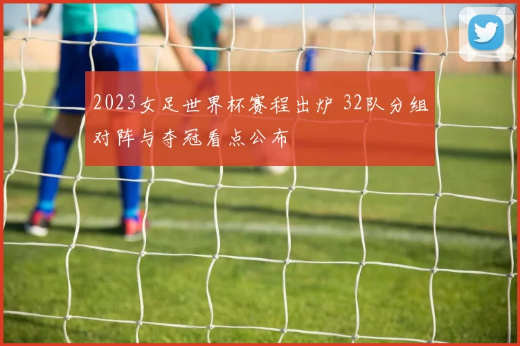 2023女足世界杯赛程出炉 32队分组对阵与夺冠看点公布