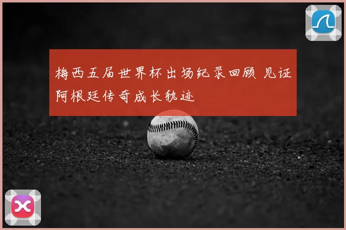 梅西五届世界杯出场纪录回顾 见证阿根廷传奇成长轨迹