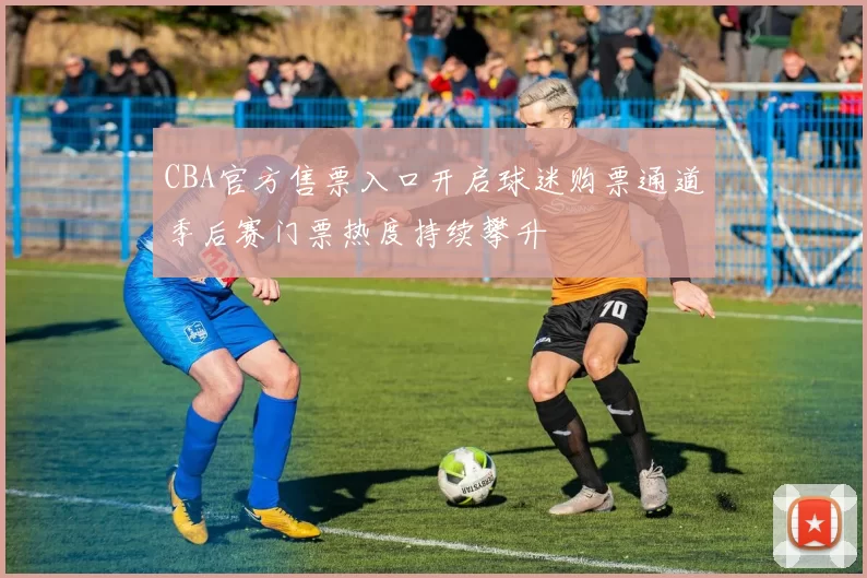 CBA官方售票入口开启球迷购票通道季后赛门票热度持续攀升