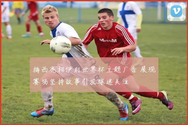 梅西亮相伊利世界杯主题广告 展现赛场坚持故事引发球迷关注