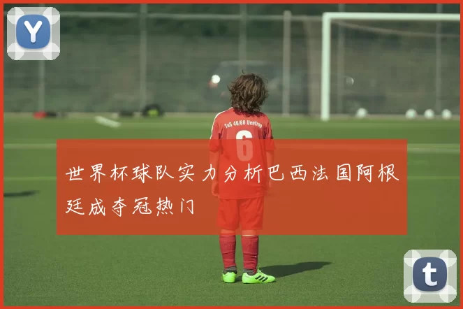 世界杯球队实力分析巴西法国阿根廷成夺冠热门